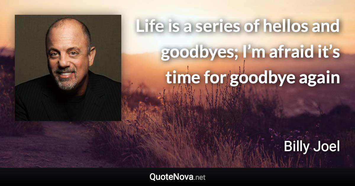 Life is a series of hellos and goodbyes; I’m afraid it’s time for goodbye again - Billy Joel quote