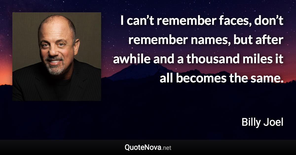 I can’t remember faces, don’t remember names, but after awhile and a thousand miles it all becomes the same. - Billy Joel quote