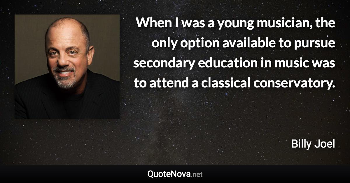 When I was a young musician, the only option available to pursue secondary education in music was to attend a classical conservatory. - Billy Joel quote