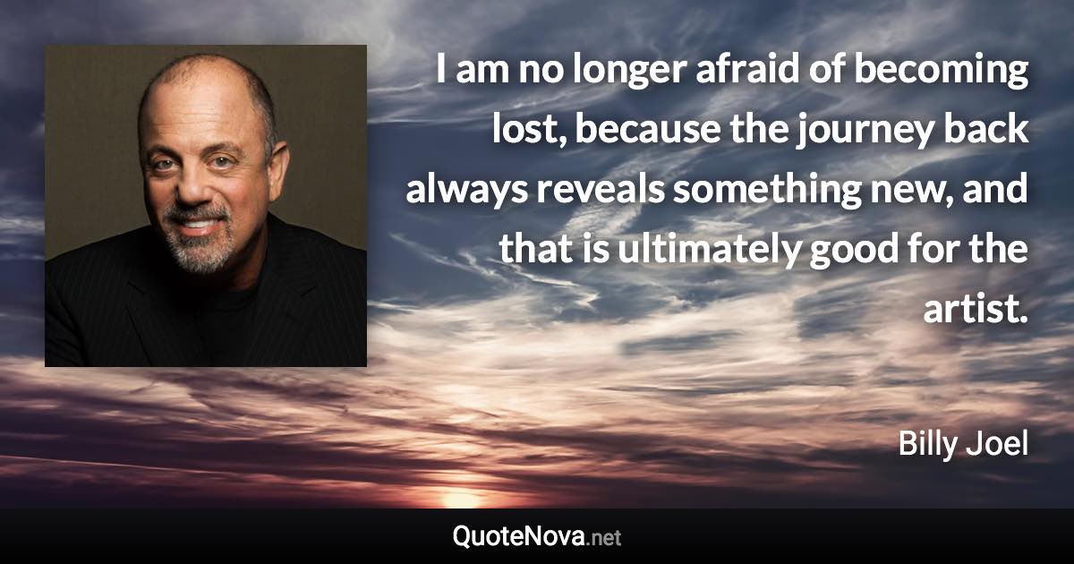 I am no longer afraid of becoming lost, because the journey back always reveals something new, and that is ultimately good for the artist. - Billy Joel quote