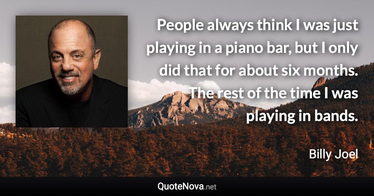 People always think I was just playing in a piano bar, but I only did that for about six months. The rest of the time I was playing in bands. - Billy Joel quote