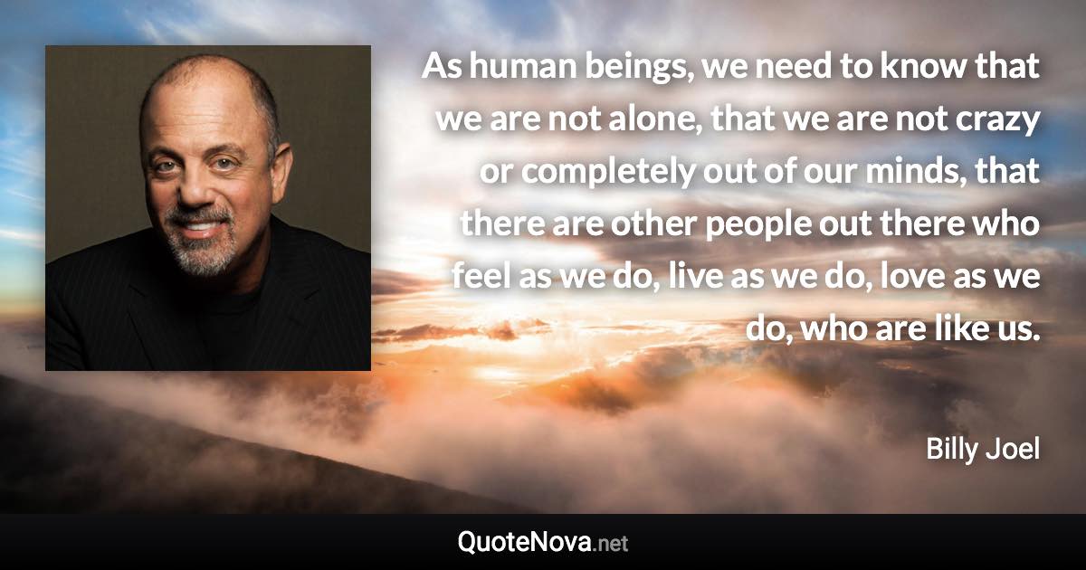 As human beings, we need to know that we are not alone, that we are not crazy or completely out of our minds, that there are other people out there who feel as we do, live as we do, love as we do, who are like us. - Billy Joel quote