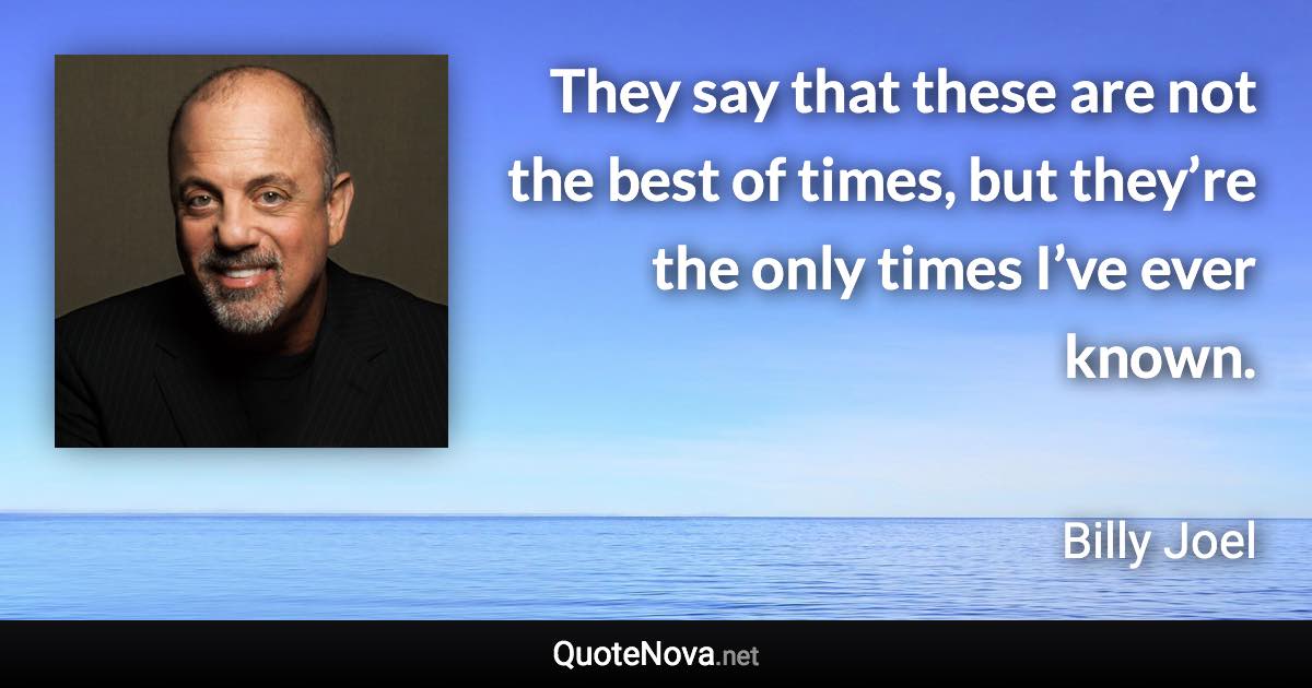 They say that these are not the best of times, but they’re the only times I’ve ever known. - Billy Joel quote