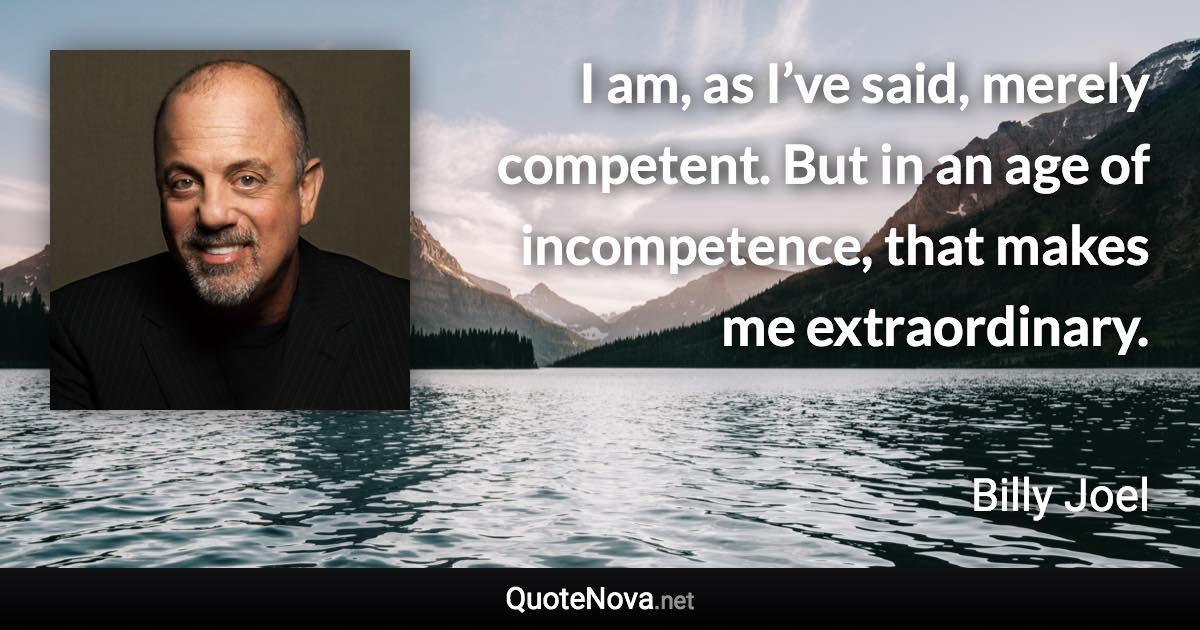 I am, as I’ve said, merely competent. But in an age of incompetence, that makes me extraordinary. - Billy Joel quote