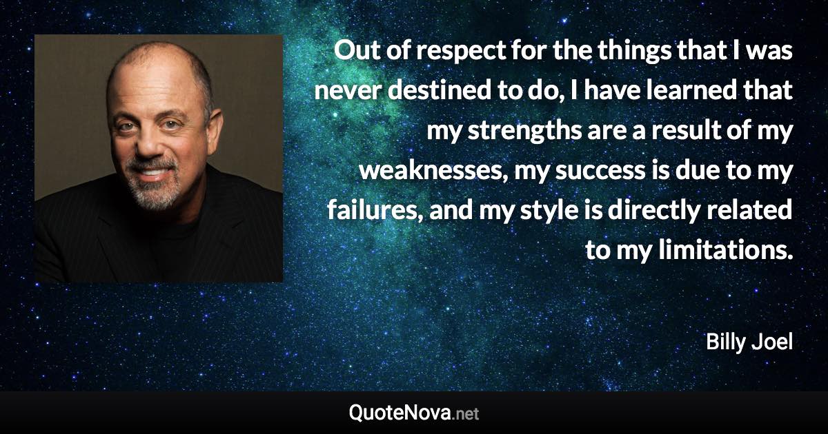 Out of respect for the things that I was never destined to do, I have learned that my strengths are a result of my weaknesses, my success is due to my failures, and my style is directly related to my limitations. - Billy Joel quote