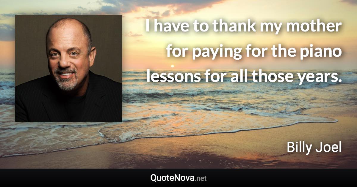 I have to thank my mother for paying for the piano lessons for all those years. - Billy Joel quote