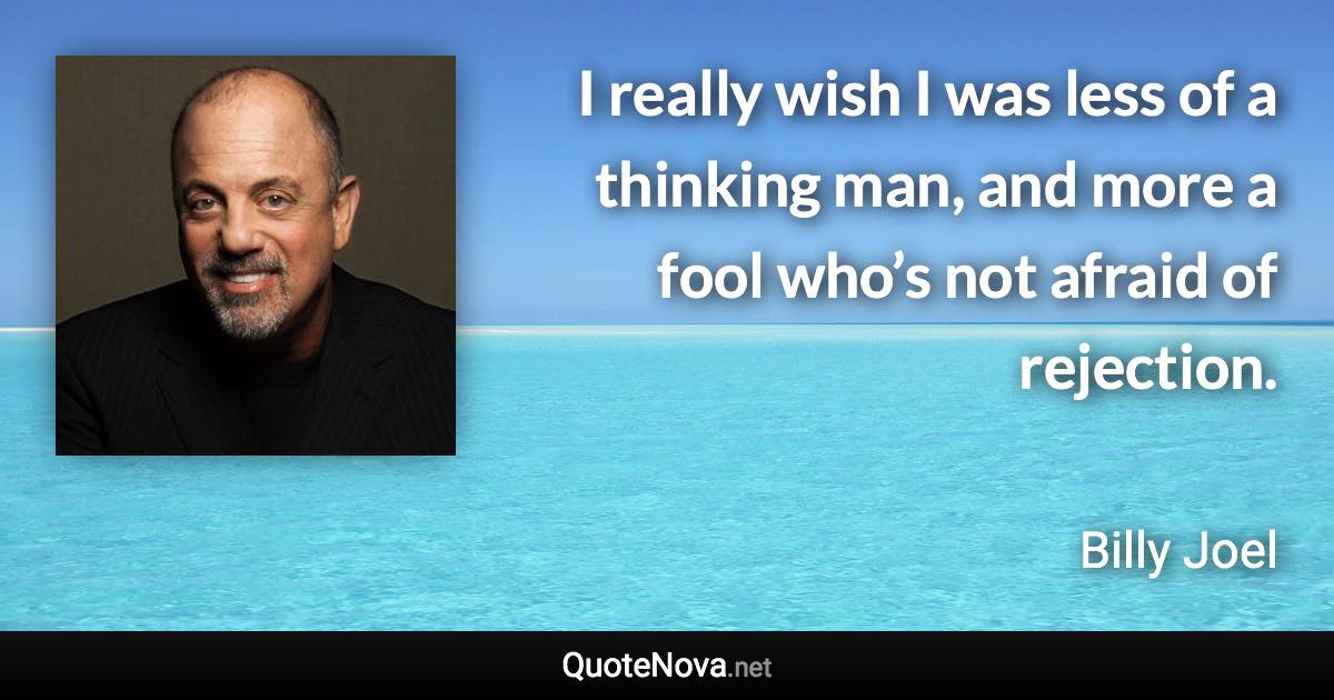 I really wish I was less of a thinking man, and more a fool who’s not afraid of rejection. - Billy Joel quote