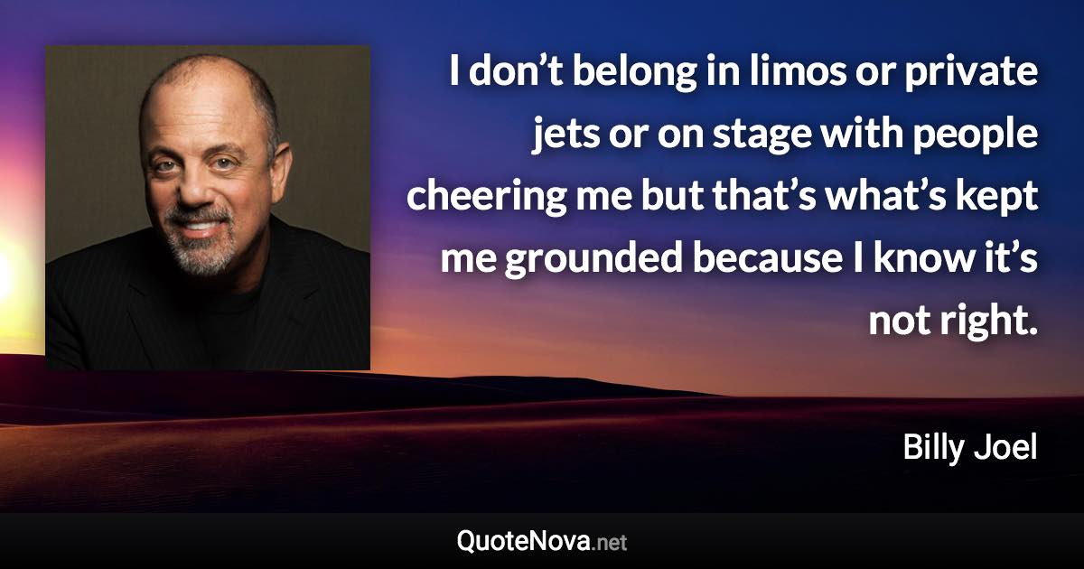 I don’t belong in limos or private jets or on stage with people cheering me but that’s what’s kept me grounded because I know it’s not right. - Billy Joel quote