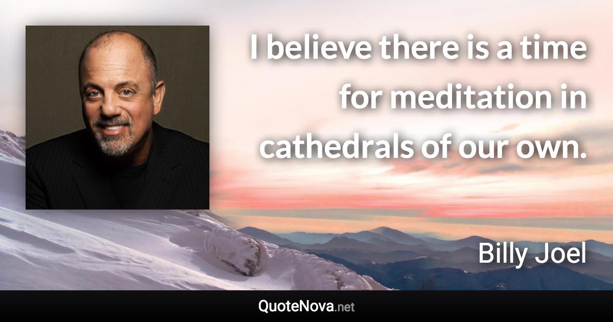 I believe there is a time for meditation in cathedrals of our own. - Billy Joel quote