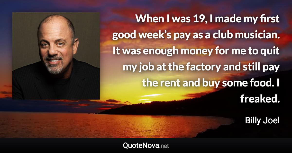 When I was 19, I made my first good week’s pay as a club musician. It was enough money for me to quit my job at the factory and still pay the rent and buy some food. I freaked. - Billy Joel quote