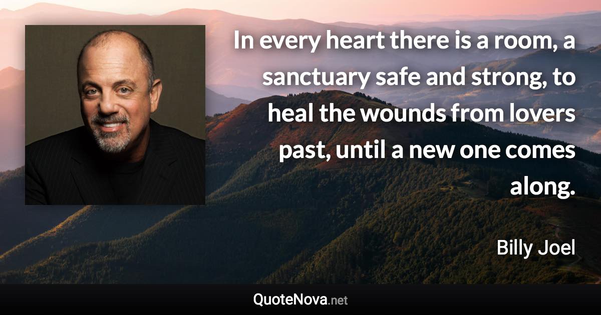 In every heart there is a room, a sanctuary safe and strong, to heal the wounds from lovers past, until a new one comes along. - Billy Joel quote