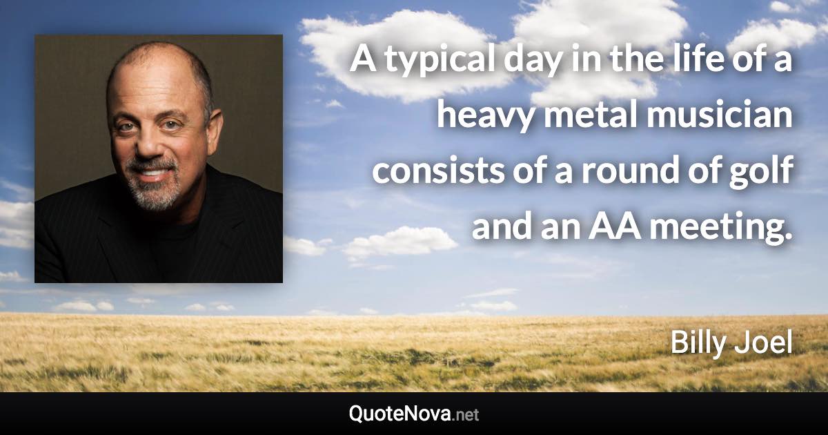 A typical day in the life of a heavy metal musician consists of a round of golf and an AA meeting. - Billy Joel quote