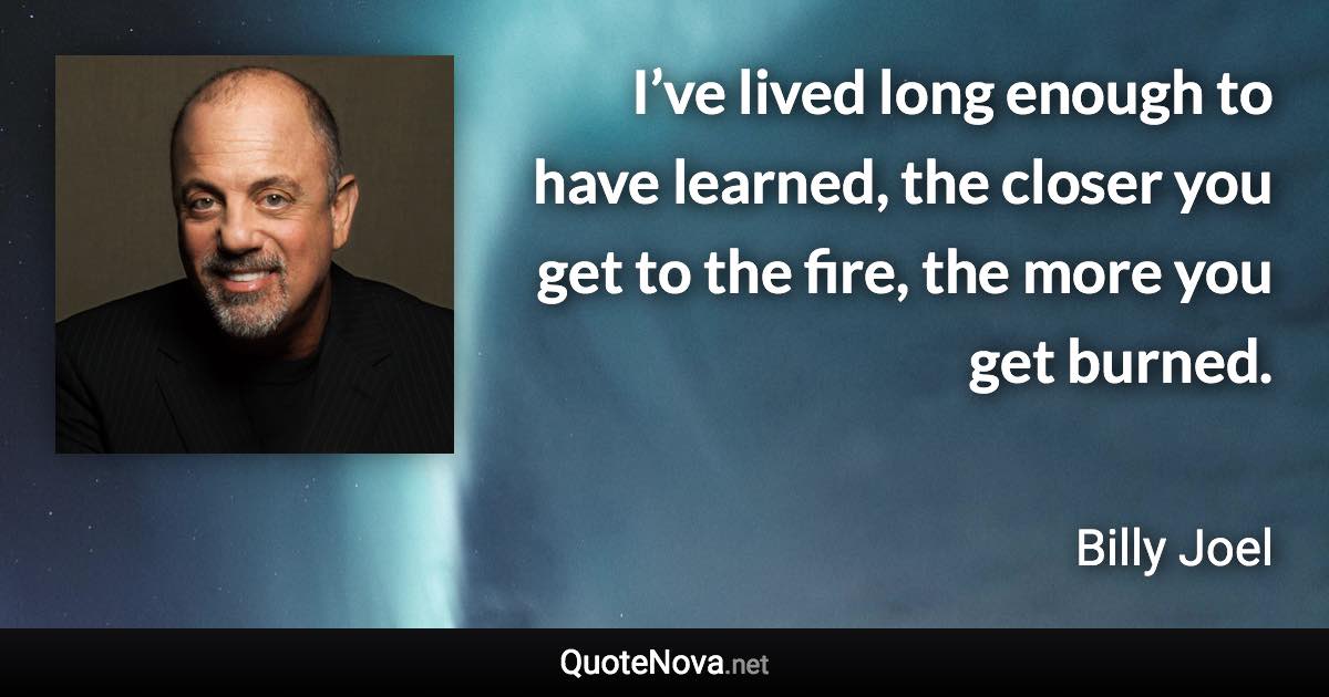 I’ve lived long enough to have learned, the closer you get to the fire, the more you get burned. - Billy Joel quote