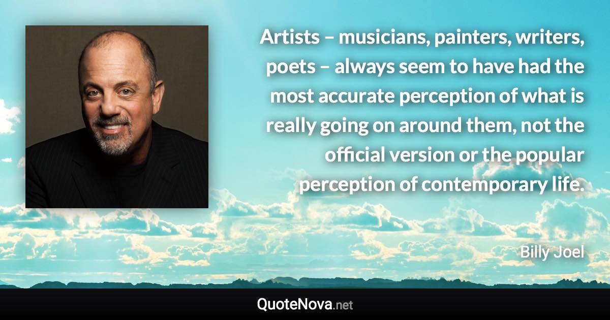 Artists – musicians, painters, writers, poets – always seem to have had the most accurate perception of what is really going on around them, not the official version or the popular perception of contemporary life. - Billy Joel quote