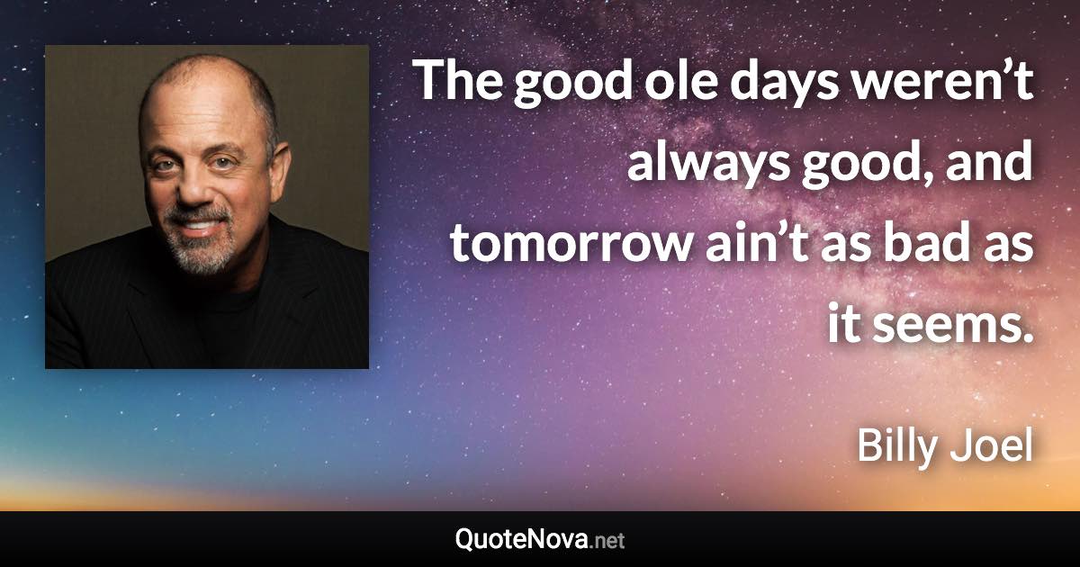 The good ole days weren’t always good, and tomorrow ain’t as bad as it seems. - Billy Joel quote