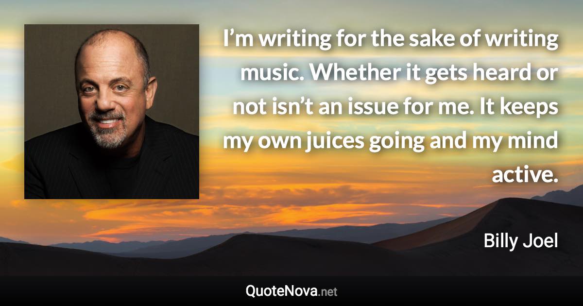 I’m writing for the sake of writing music. Whether it gets heard or not isn’t an issue for me. It keeps my own juices going and my mind active. - Billy Joel quote