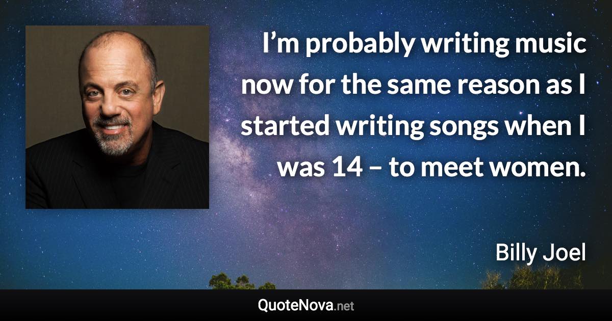 I’m probably writing music now for the same reason as I started writing songs when I was 14 – to meet women. - Billy Joel quote