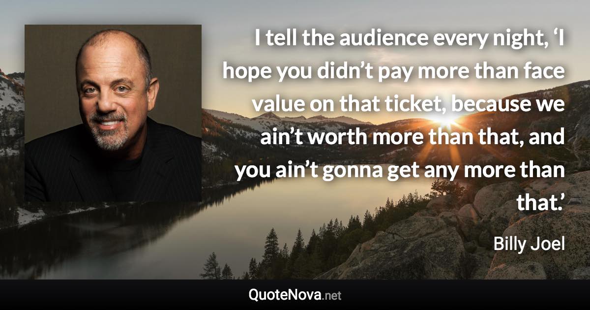 I tell the audience every night, ‘I hope you didn’t pay more than face value on that ticket, because we ain’t worth more than that, and you ain’t gonna get any more than that.’ - Billy Joel quote