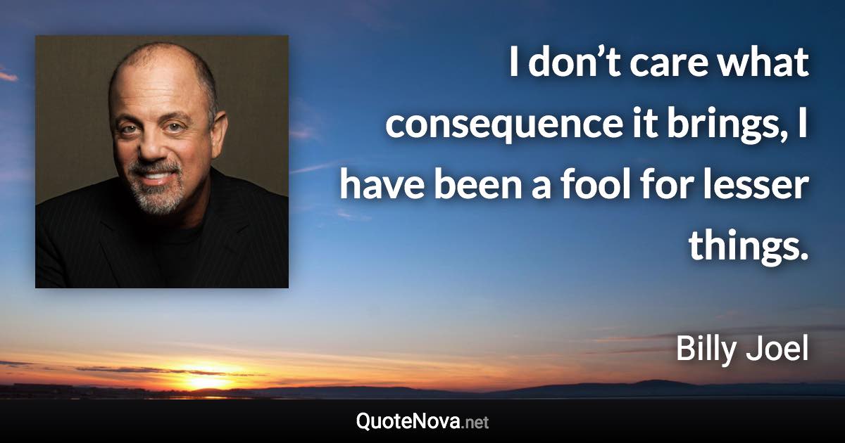 I don’t care what consequence it brings, I have been a fool for lesser things. - Billy Joel quote