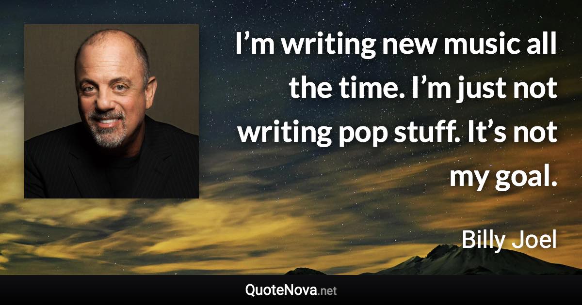 I’m writing new music all the time. I’m just not writing pop stuff. It’s not my goal. - Billy Joel quote