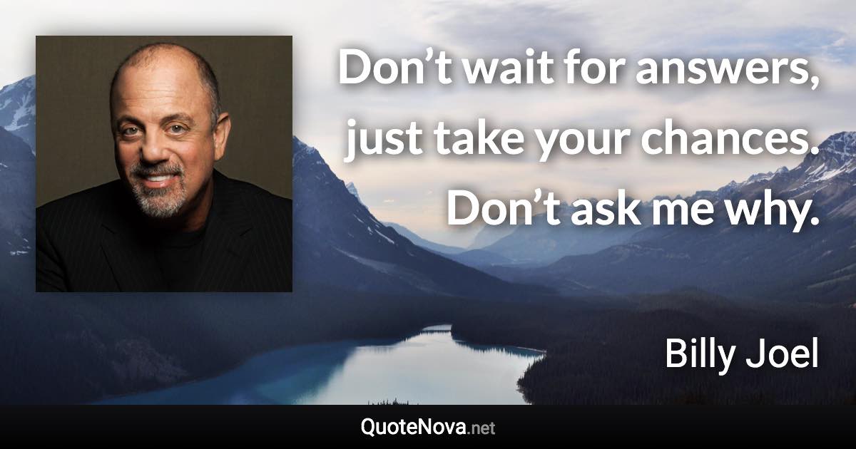 Don’t wait for answers, just take your chances. Don’t ask me why. - Billy Joel quote