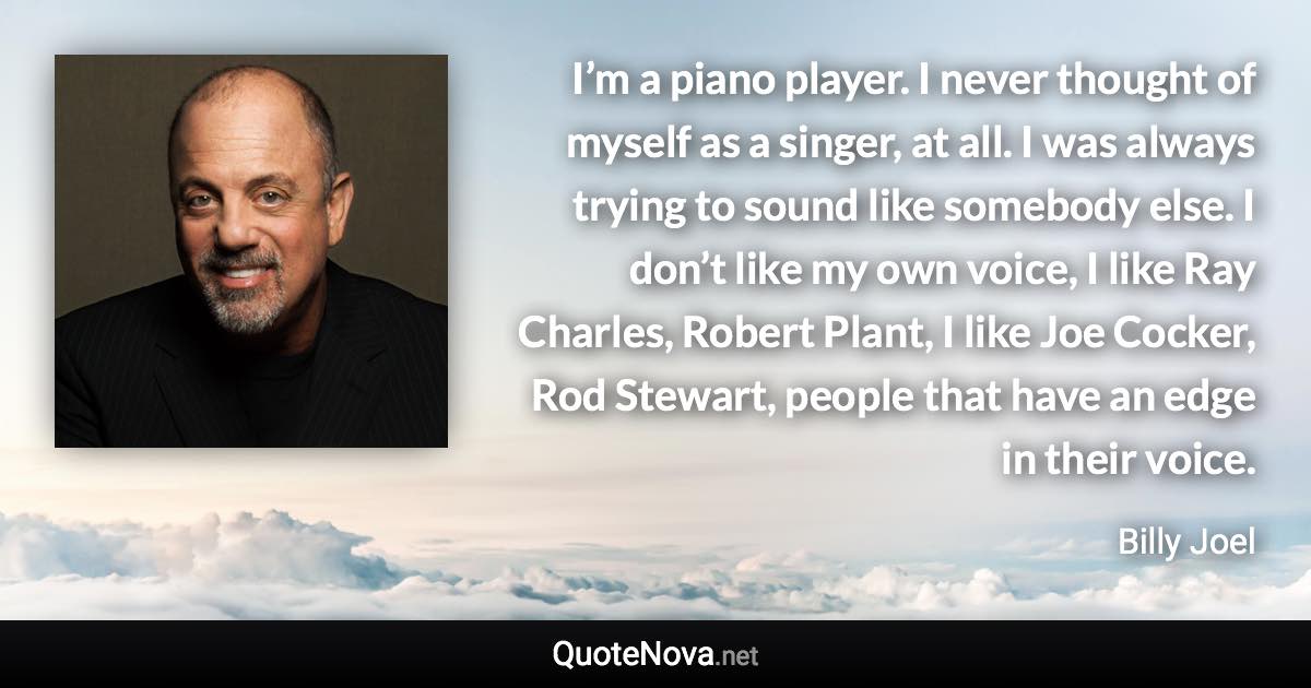 I’m a piano player. I never thought of myself as a singer, at all. I was always trying to sound like somebody else. I don’t like my own voice, I like Ray Charles, Robert Plant, I like Joe Cocker, Rod Stewart, people that have an edge in their voice. - Billy Joel quote