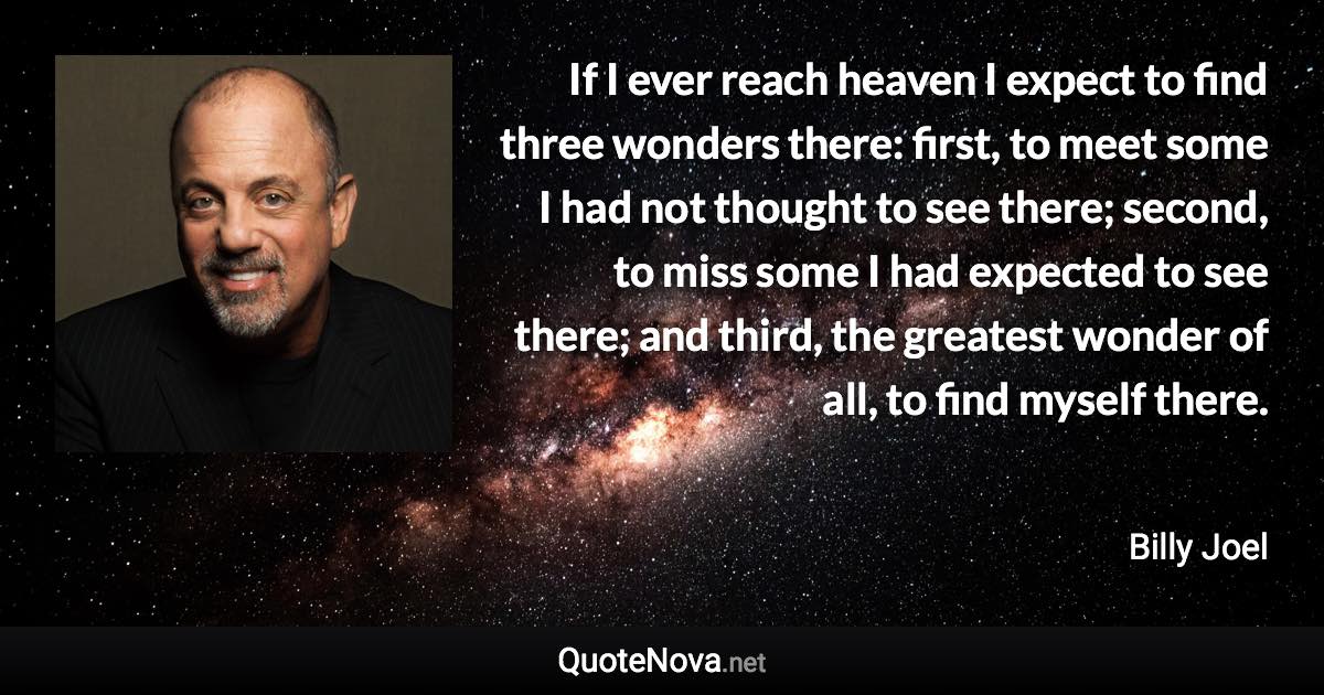 If I ever reach heaven I expect to find three wonders there: first, to meet some I had not thought to see there; second, to miss some I had expected to see there; and third, the greatest wonder of all, to find myself there. - Billy Joel quote