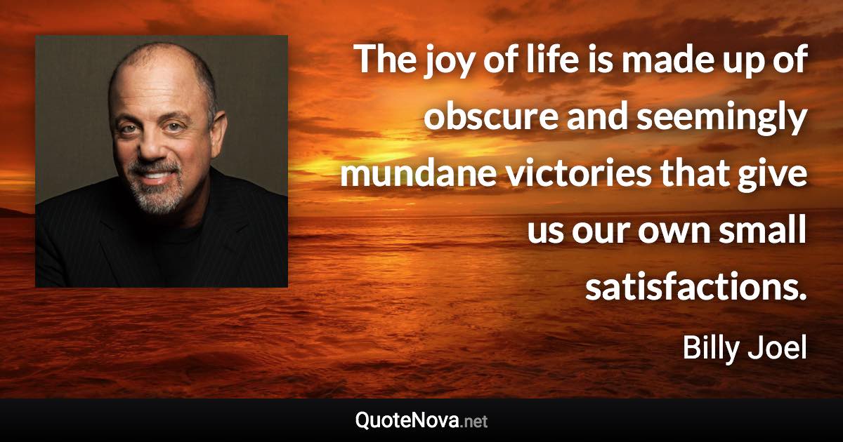 The joy of life is made up of obscure and seemingly mundane victories that give us our own small satisfactions. - Billy Joel quote