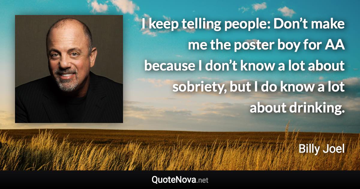 I keep telling people: Don’t make me the poster boy for AA because I don’t know a lot about sobriety, but I do know a lot about drinking. - Billy Joel quote