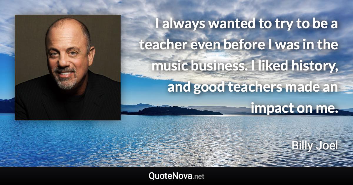 I always wanted to try to be a teacher even before I was in the music business. I liked history, and good teachers made an impact on me. - Billy Joel quote