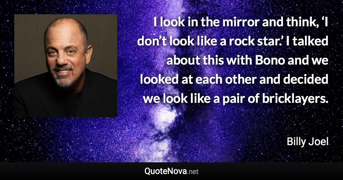 I look in the mirror and think, ‘I don’t look like a rock star.’ I talked about this with Bono and we looked at each other and decided we look like a pair of bricklayers. - Billy Joel quote