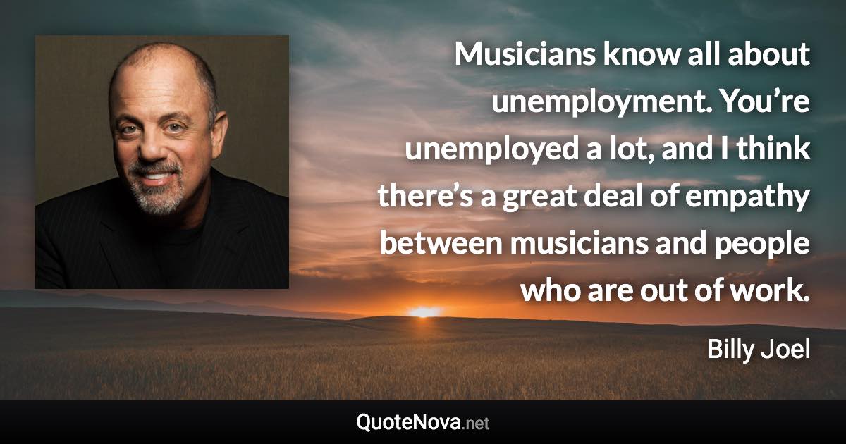 Musicians know all about unemployment. You’re unemployed a lot, and I think there’s a great deal of empathy between musicians and people who are out of work. - Billy Joel quote