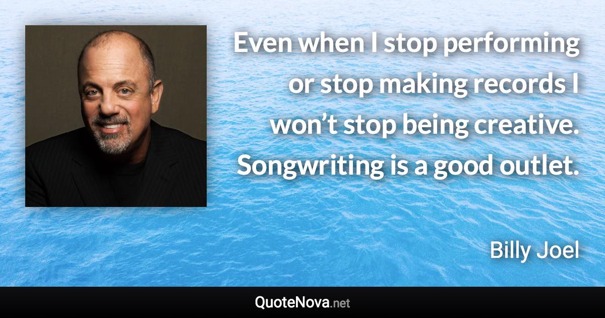 Even when I stop performing or stop making records I won’t stop being creative. Songwriting is a good outlet. - Billy Joel quote