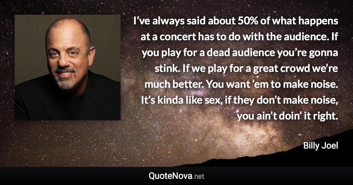 I’ve always said about 50% of what happens at a concert has to do with the audience. If you play for a dead audience you’re gonna stink. If we play for a great crowd we’re much better. You want ’em to make noise. It’s kinda like sex, if they don’t make noise, you ain’t doin’ it right. - Billy Joel quote