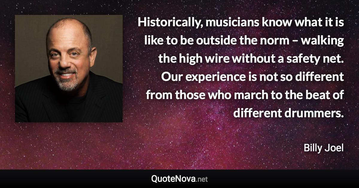 Historically, musicians know what it is like to be outside the norm – walking the high wire without a safety net. Our experience is not so different from those who march to the beat of different drummers. - Billy Joel quote