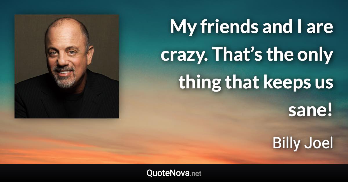 My friends and I are crazy. That’s the only thing that keeps us sane! - Billy Joel quote