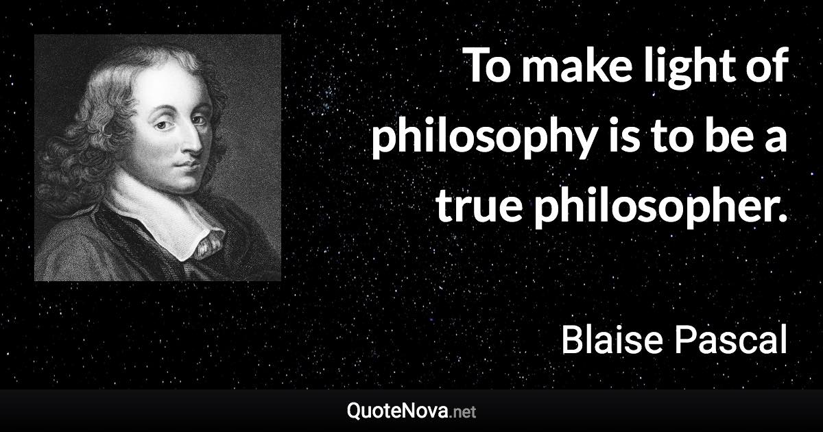 To make light of philosophy is to be a true philosopher. - Blaise Pascal quote