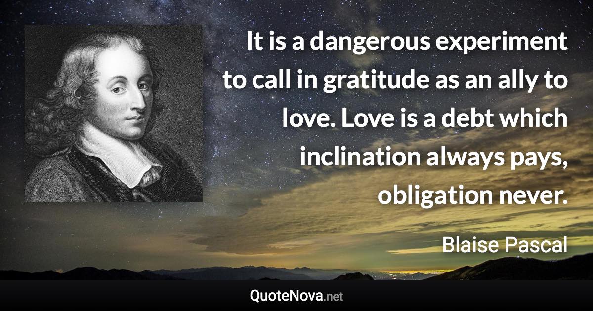 It is a dangerous experiment to call in gratitude as an ally to love. Love is a debt which inclination always pays, obligation never. - Blaise Pascal quote