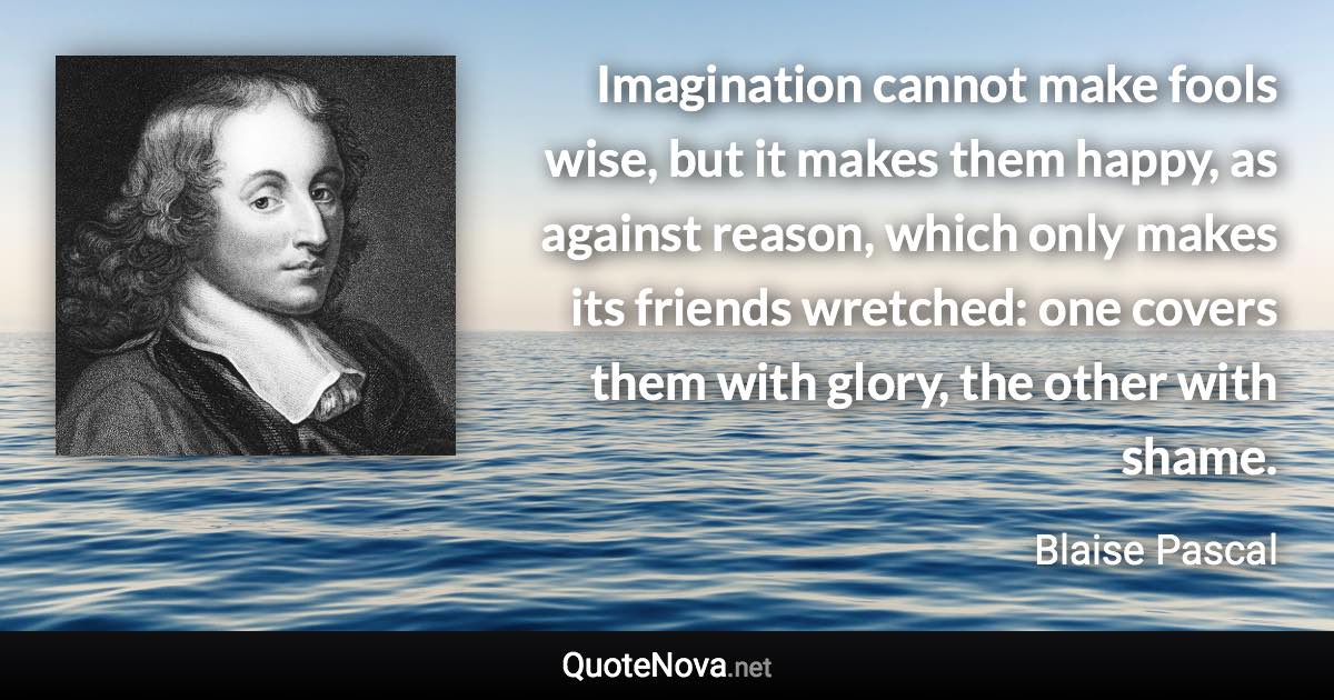 Imagination cannot make fools wise, but it makes them happy, as against reason, which only makes its friends wretched: one covers them with glory, the other with shame. - Blaise Pascal quote