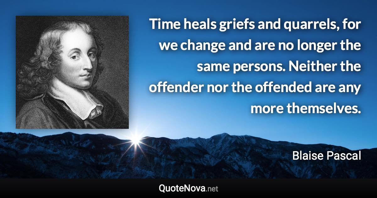 Time heals griefs and quarrels, for we change and are no longer the same persons. Neither the offender nor the offended are any more themselves. - Blaise Pascal quote