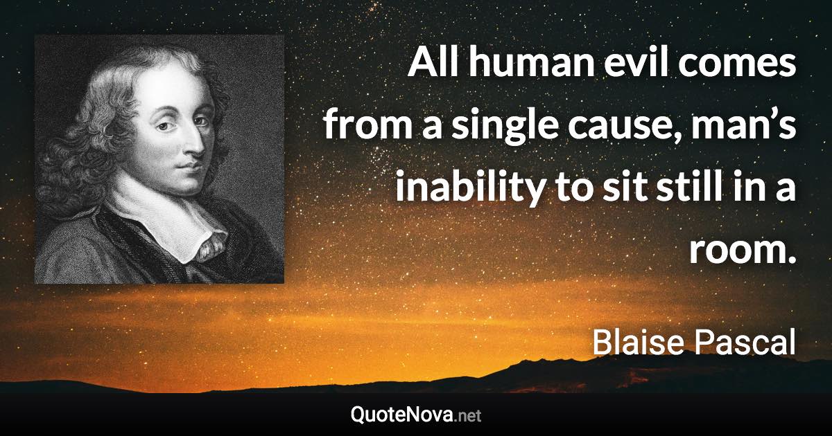 All human evil comes from a single cause, man’s inability to sit still in a room. - Blaise Pascal quote