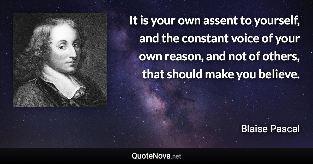 It is your own assent to yourself, and the constant voice of your own reason, and not of others, that should make you believe. - Blaise Pascal quote