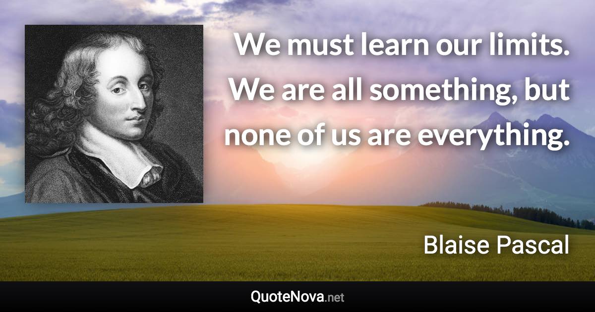 We must learn our limits. We are all something, but none of us are everything. - Blaise Pascal quote