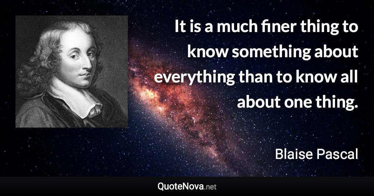 It is a much finer thing to know something about everything than to know all about one thing. - Blaise Pascal quote