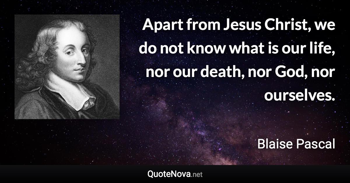 Apart from Jesus Christ, we do not know what is our life, nor our death, nor God, nor ourselves. - Blaise Pascal quote