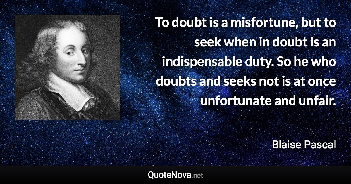 To doubt is a misfortune, but to seek when in doubt is an indispensable duty. So he who doubts and seeks not is at once unfortunate and unfair. - Blaise Pascal quote