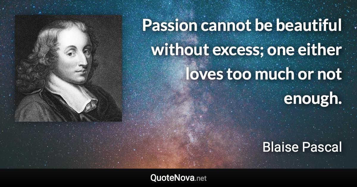 Passion cannot be beautiful without excess; one either loves too much or not enough. - Blaise Pascal quote