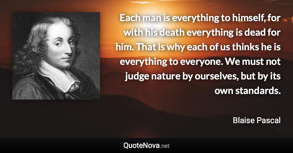 Each man is everything to himself, for with his death everything is dead for him. That is why each of us thinks he is everything to everyone. We must not judge nature by ourselves, but by its own standards. - Blaise Pascal quote