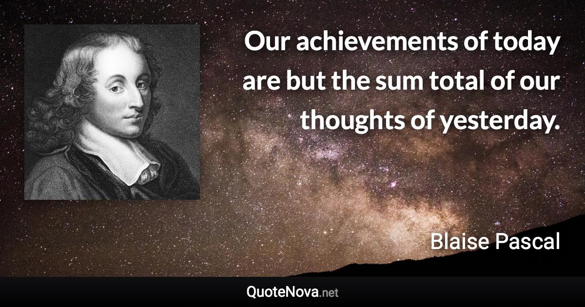 Our achievements of today are but the sum total of our thoughts of yesterday. - Blaise Pascal quote