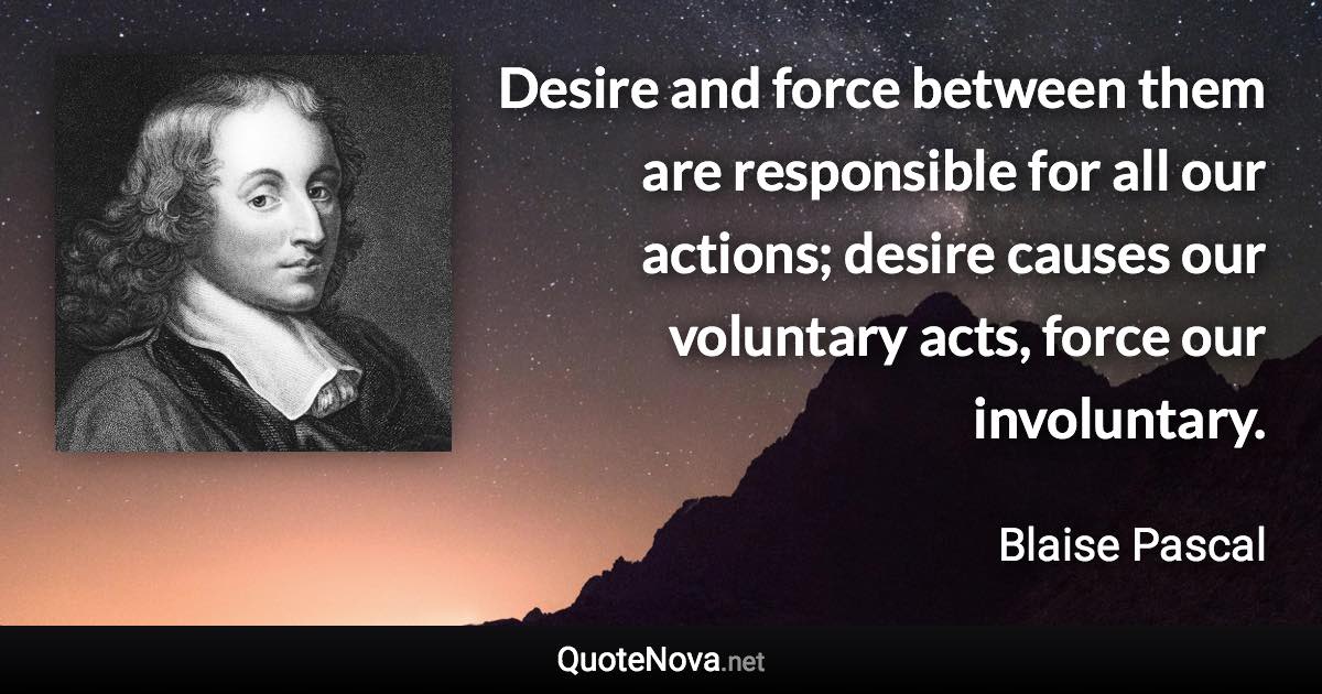 Desire and force between them are responsible for all our actions; desire causes our voluntary acts, force our involuntary. - Blaise Pascal quote